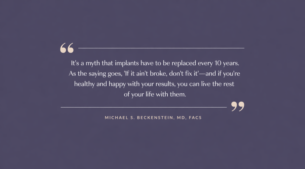 "It's a myth that implants have to be replaced every 10 years. As the saying goes, 'If it ain't broke, don't fix it' - and if you're healthy and happy with your results, you can live the rest of your life with them." Michael S. Beckenstein, MD, FACS.